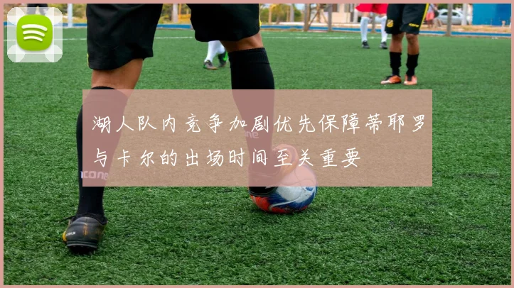 湖人队内竞争加剧优先保障蒂耶罗与卡尔的出场时间至关重要