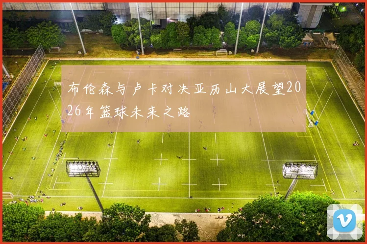 布伦森与卢卡对决亚历山大展望2026年篮球未来之路