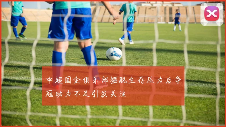 中超国企俱乐部摆脱生存压力后争冠动力不足引发关注