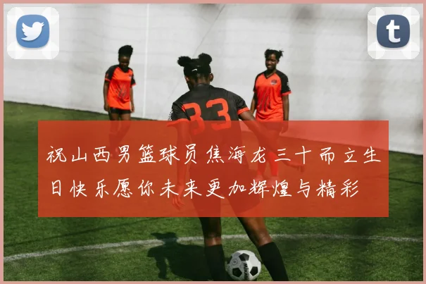 祝山西男篮球员焦海龙三十而立生日快乐愿你未来更加辉煌与精彩