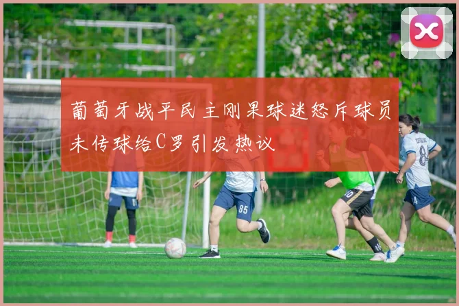 葡萄牙战平民主刚果球迷怒斥球员未传球给C罗引发热议
