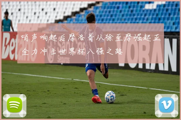 哨声响起后摩洛哥从徐至摩崛起正全力冲击世界杯八强之路