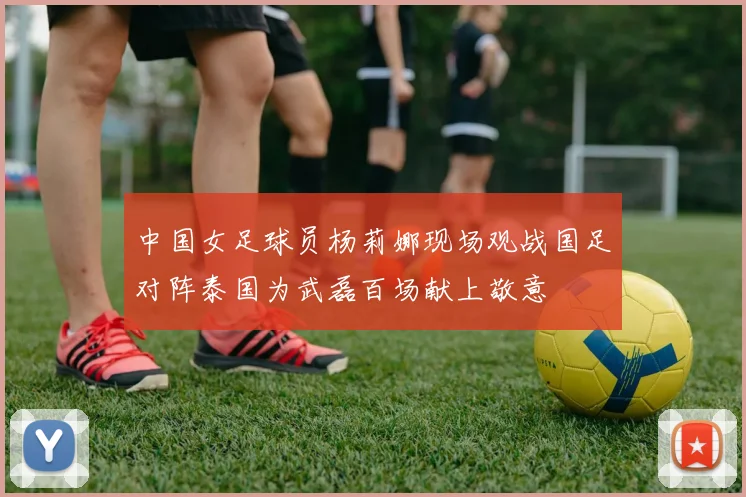 中国女足球员杨莉娜现场观战国足对阵泰国为武磊百场献上敬意