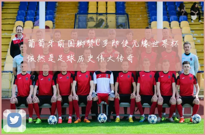 葡萄牙前国脚赞C罗即使无缘世界杯依然是足球历史伟大传奇