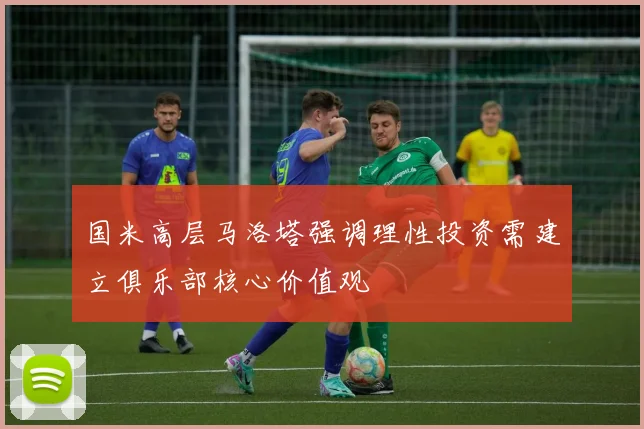 国米高层马洛塔强调理性投资需建立俱乐部核心价值观