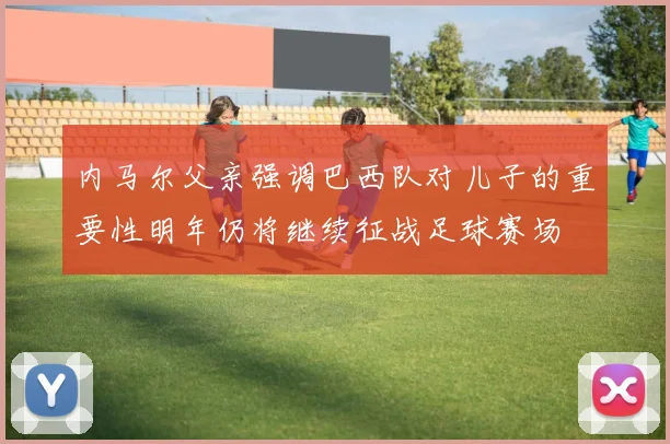 内马尔父亲强调巴西队对儿子的重要性明年仍将继续征战足球赛场