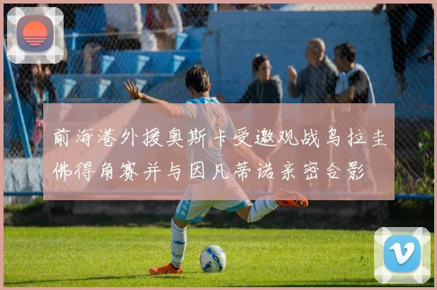 前海港外援奥斯卡受邀观战乌拉圭佛得角赛并与因凡蒂诺亲密合影