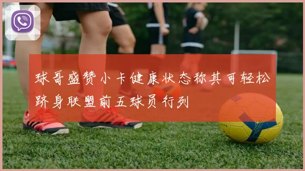 球哥盛赞小卡健康状态称其可轻松跻身联盟前五球员行列