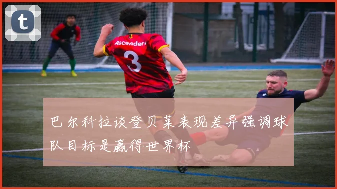 巴尔科拉谈登贝莱表现差异强调球队目标是赢得世界杯