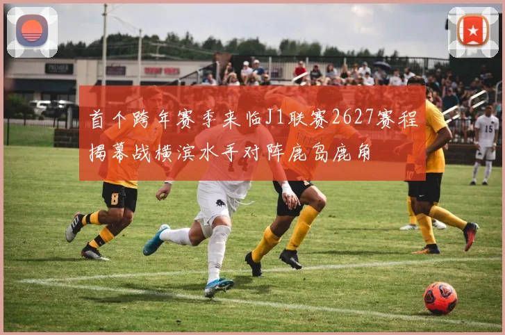 首个跨年赛季来临J1联赛2627赛程揭幕战横滨水手对阵鹿岛鹿角