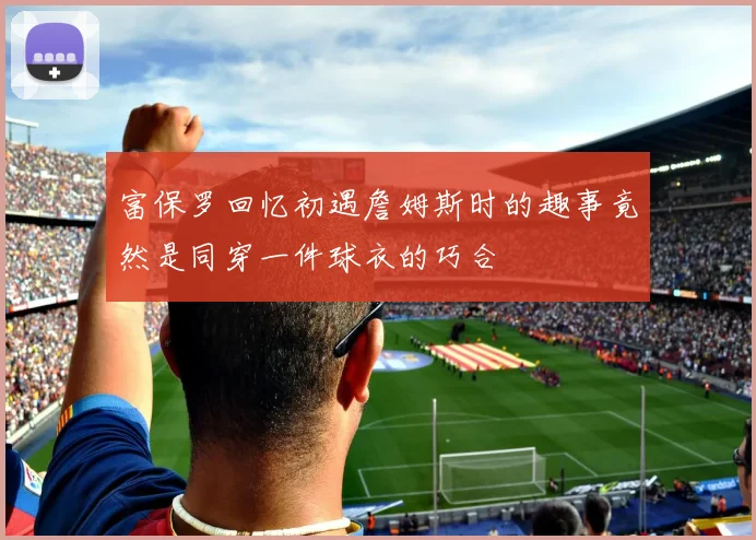 富保罗回忆初遇詹姆斯时的趣事竟然是同穿一件球衣的巧合
